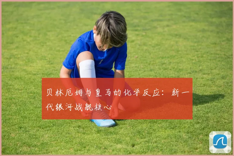 贝林厄姆与皇马的化学反应：新一代银河战舰核心