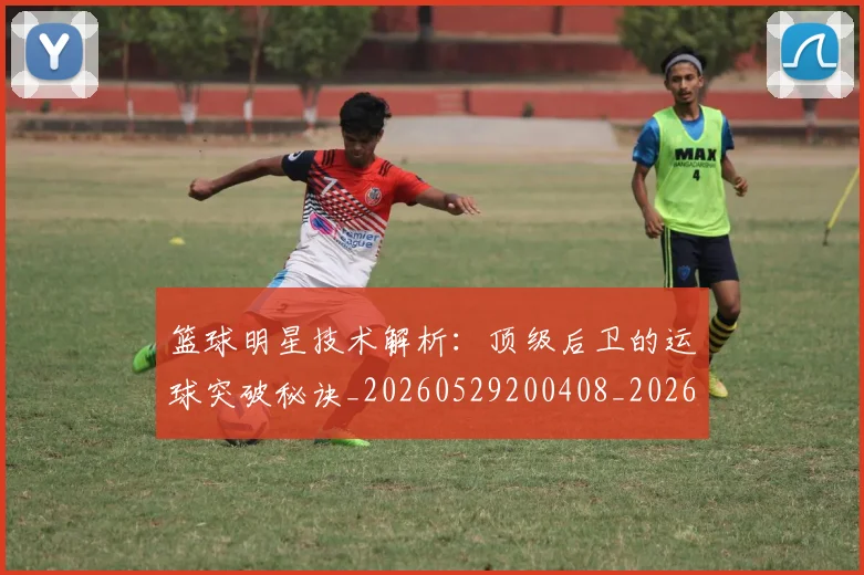 篮球明星技术解析：顶级后卫的运球突破秘诀_20260529200408_20260610000729