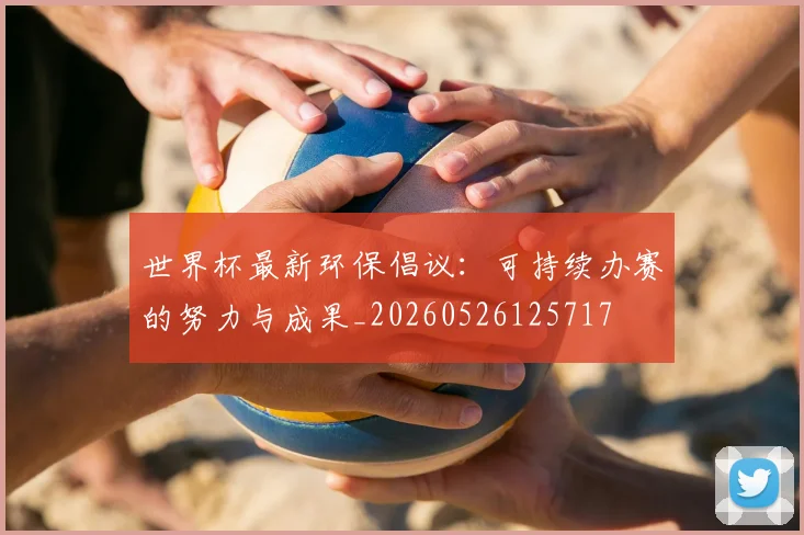世界杯最新环保倡议：可持续办赛的努力与成果_20260526125717