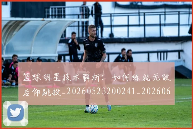 篮球明星技术解析：如何练就无敌后仰跳投_20260523200241_20260610000713