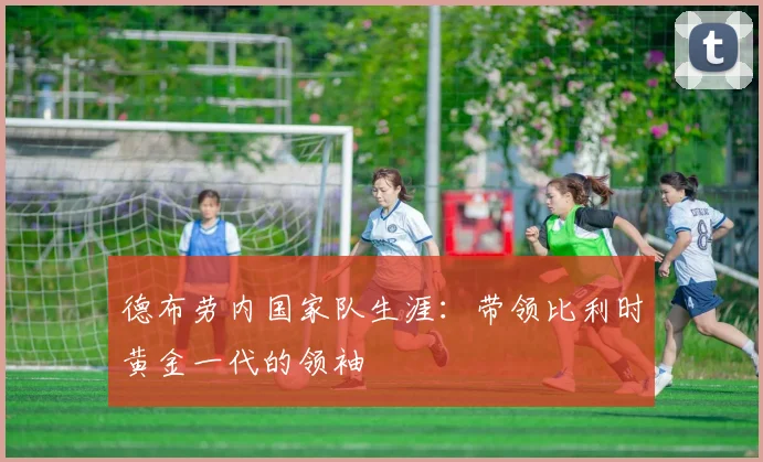 德布劳内国家队生涯：带领比利时黄金一代的领袖